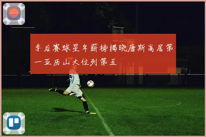 季后赛球星年薪榜揭晓唐斯高居第一亚历山大位列第五