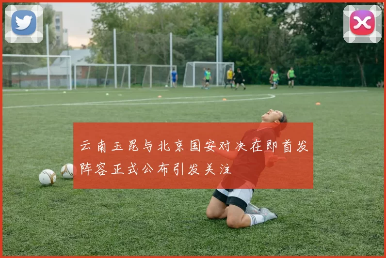 云南玉昆与北京国安对决在即首发阵容正式公布引发关注