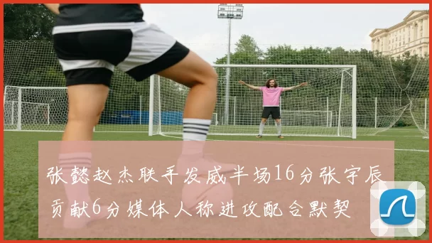 张懿赵杰联手发威半场16分张宇辰贡献6分媒体人称进攻配合默契