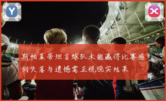 斯帕莱蒂坦言球队未能赢得比赛感到失落与遗憾需正视现实结果