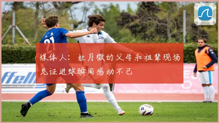 媒体人：杜月徵的父母和祖辈现场见证进球瞬间感动不已