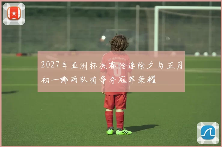 2027年亚洲杯决赛恰逢除夕与正月初一哪两队将争夺冠军荣耀