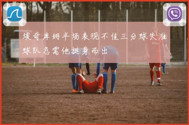 埃奇库姆半场表现不佳三分球失准球队急需他挺身而出