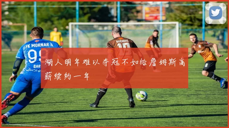 湖人明年难以夺冠不如给詹姆斯高薪续约一年