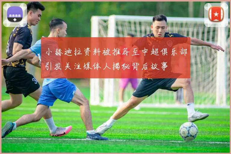 小赫迪拉资料被推荐至中超俱乐部引发关注媒体人揭秘背后故事