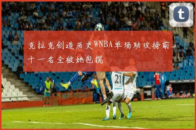克拉克创造历史WNBA单场助攻榜前十一名全被她包揽