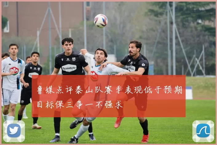 鲁媒点评泰山队赛季表现低于预期目标保三争一不强求