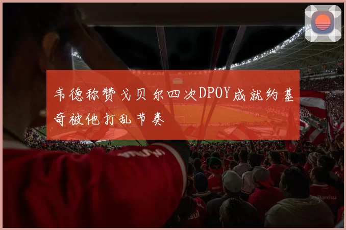 韦德称赞戈贝尔四次DPOY成就约基奇被他打乱节奏