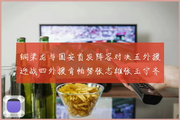 铜梁龙与国安首发阵容对决五外援迎战四外援肯帕努张志雄张玉宁齐上阵