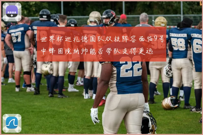 世界杯巡礼德国队双核阵容面临9号中锋困境纳帅能否带队走得更远