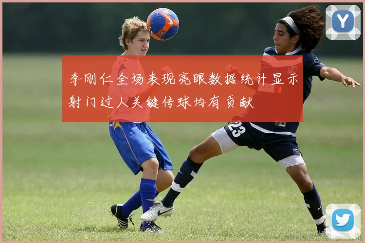 李刚仁全场表现亮眼数据统计显示射门过人关键传球均有贡献