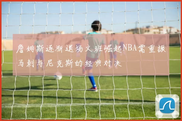 詹姆斯逐渐退场文班崛起NBA需重振马刺与尼克斯的经典对决