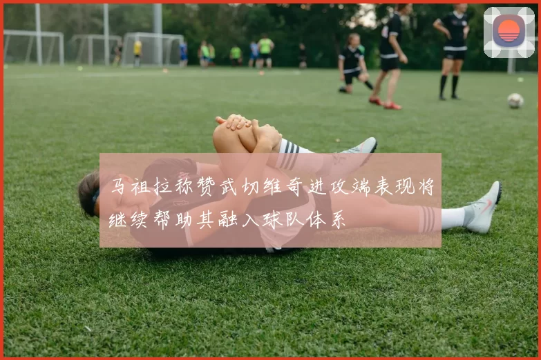 马祖拉称赞武切维奇进攻端表现将继续帮助其融入球队体系