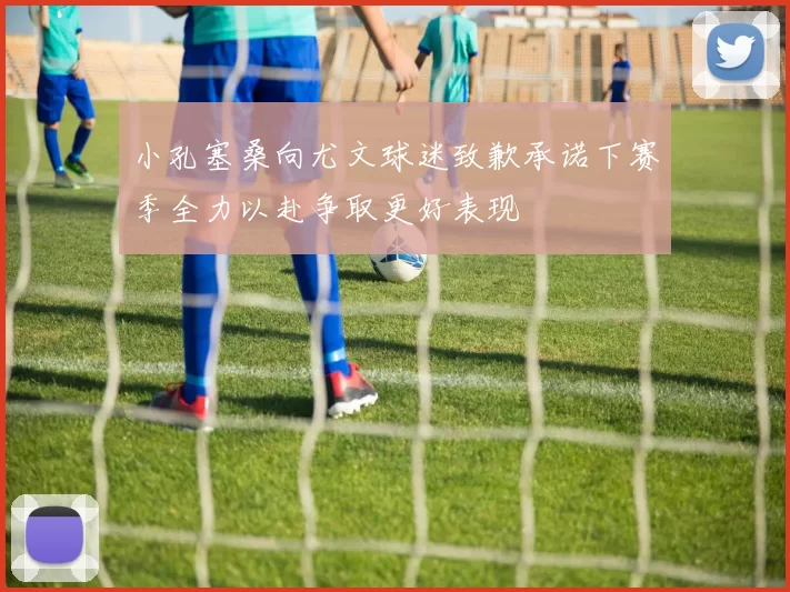 小孔塞桑向尤文球迷致歉承诺下赛季全力以赴争取更好表现